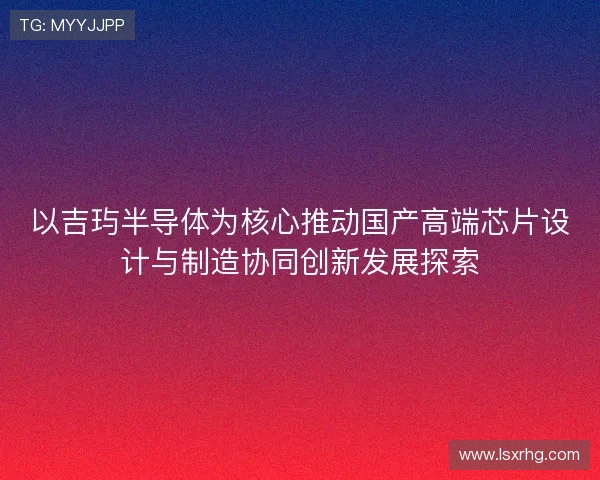 以吉玙半导体为核心推动国产高端芯片设计与制造协同创新发展探索